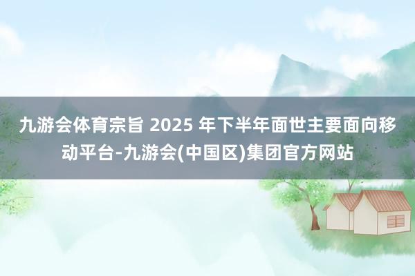九游会体育宗旨 2025 年下半年面世主要面向移动平台-九游会(中国区)集团官方网站