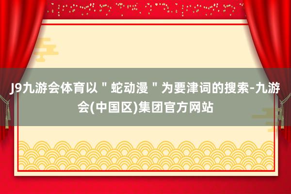 J9九游会体育以＂蛇动漫＂为要津词的搜索-九游会(中国区)集团官方网站