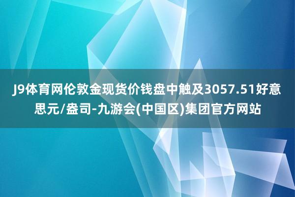 J9体育网伦敦金现货价钱盘中触及3057.51好意思元/盎司-九游会(中国区)集团官方网站