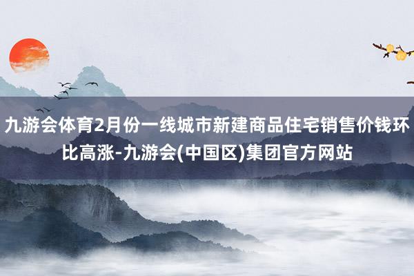 九游会体育2月份一线城市新建商品住宅销售价钱环比高涨-九游会(中国区)集团官方网站