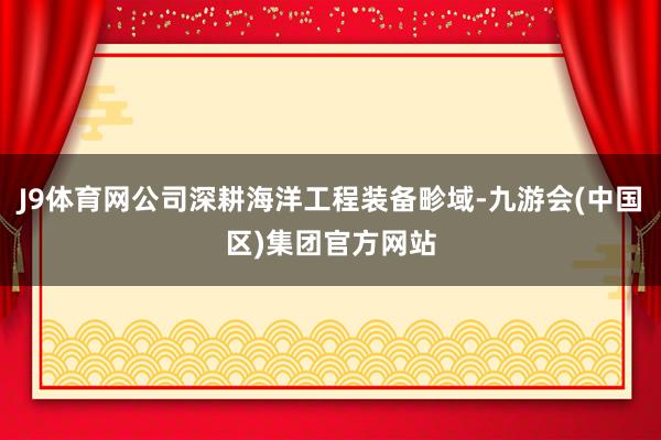 J9体育网公司深耕海洋工程装备畛域-九游会(中国区)集团官方网站