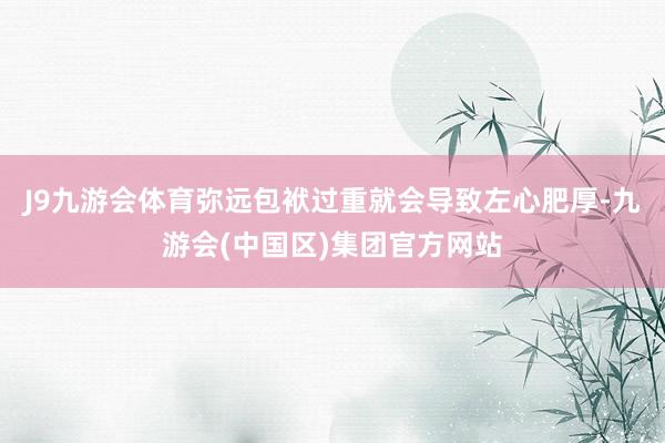J9九游会体育弥远包袱过重就会导致左心肥厚-九游会(中国区)集团官方网站