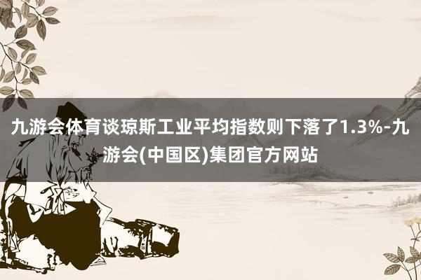 九游会体育谈琼斯工业平均指数则下落了1.3%-九游会(中国区)集团官方网站