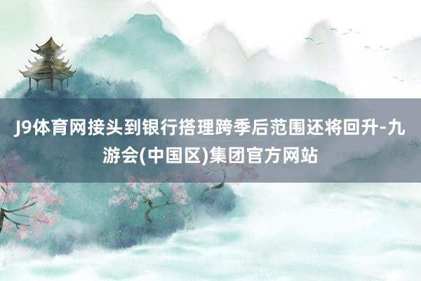 J9体育网接头到银行搭理跨季后范围还将回升-九游会(中国区)集团官方网站