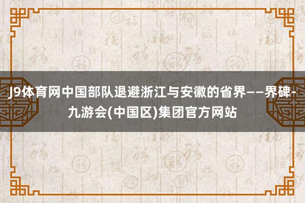 J9体育网中国部队退避浙江与安徽的省界——界碑-九游会(中国区)集团官方网站