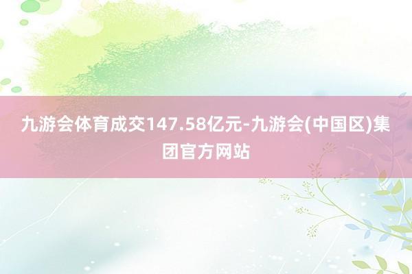 九游会体育成交147.58亿元-九游会(中国区)集团官方网站