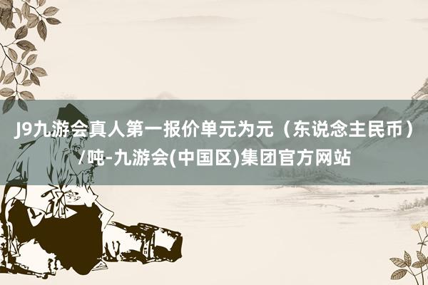 J9九游会真人第一报价单元为元（东说念主民币）/吨-九游会(中国区)集团官方网站