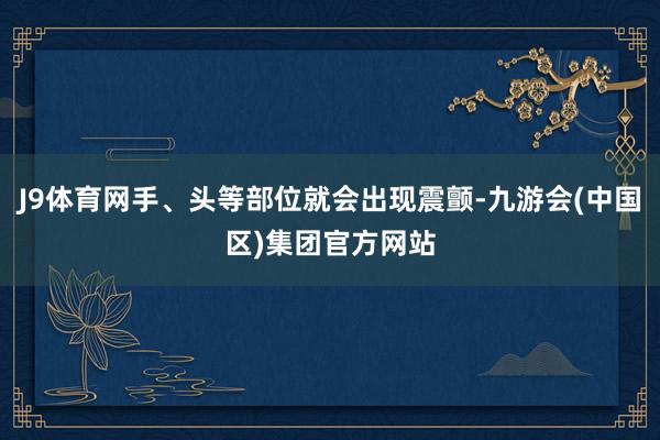 J9体育网手、头等部位就会出现震颤-九游会(中国区)集团官方网站