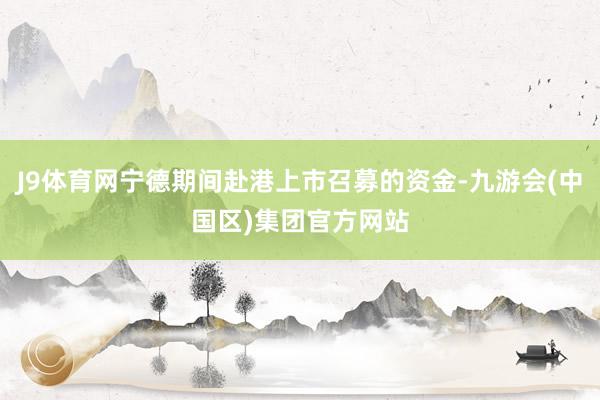 J9体育网宁德期间赴港上市召募的资金-九游会(中国区)集团官方网站