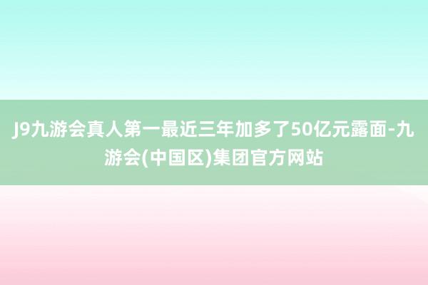 J9九游会真人第一最近三年加多了50亿元露面-九游会(中国区)集团官方网站