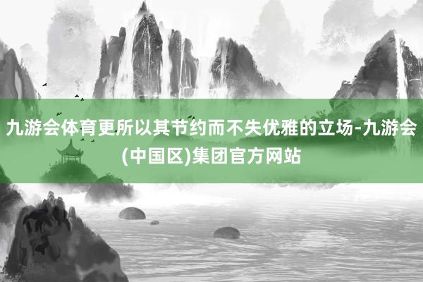 九游会体育更所以其节约而不失优雅的立场-九游会(中国区)集团官方网站