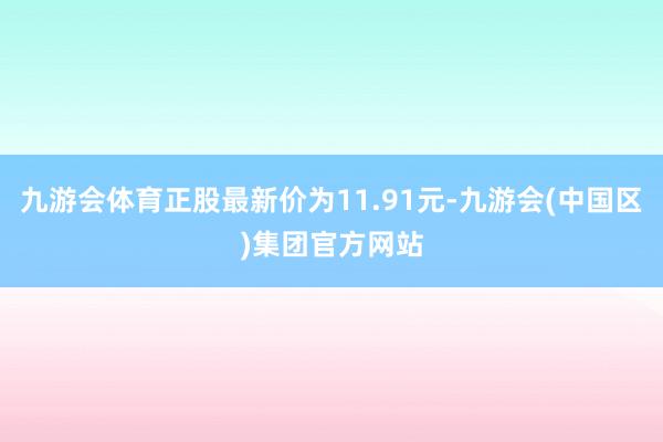 九游会体育正股最新价为11.91元-九游会(中国区)集团官方网站