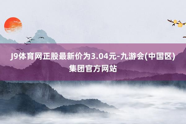 J9体育网正股最新价为3.04元-九游会(中国区)集团官方网站
