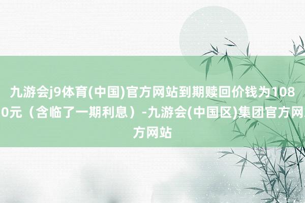 九游会j9体育(中国)官方网站到期赎回价钱为108.30元（含临了一期利息）-九游会(中国区)集团官方网站