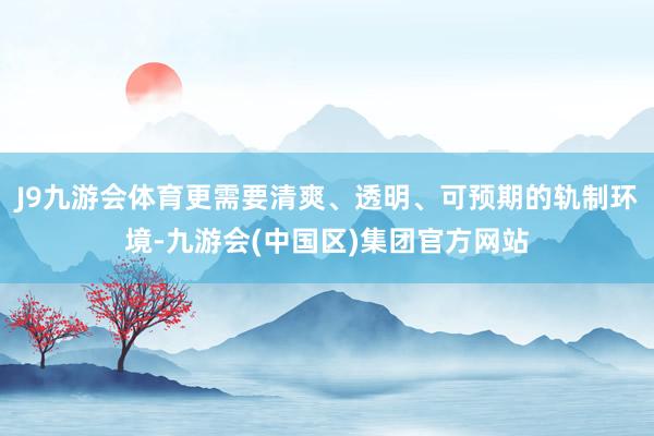J9九游会体育更需要清爽、透明、可预期的轨制环境-九游会(中国区)集团官方网站