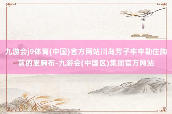 九游会j9体育(中国)官方网站川岛芳子牢牢勒住胸前的裹胸布-九游会(中国区)集团官方网站