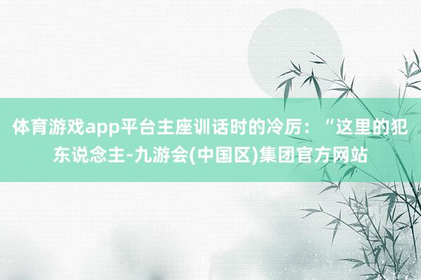 体育游戏app平台主座训话时的冷厉：“这里的犯东说念主-九游会(中国区)集团官方网站