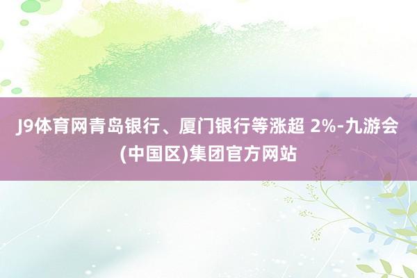 J9体育网青岛银行、厦门银行等涨超 2%-九游会(中国区)集团官方网站