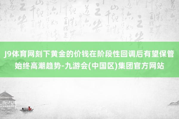 J9体育网刻下黄金的价钱在阶段性回调后有望保管始终高潮趋势-九游会(中国区)集团官方网站