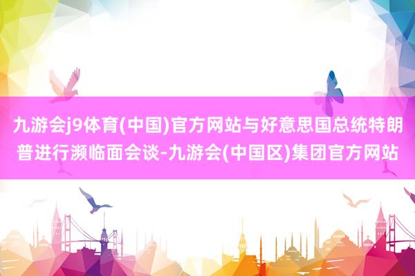 九游会j9体育(中国)官方网站与好意思国总统特朗普进行濒临面会谈-九游会(中国区)集团官方网站