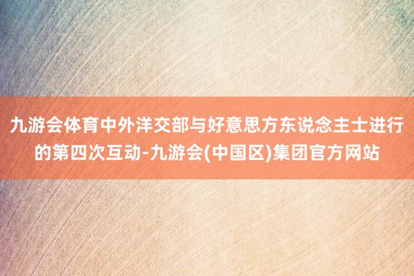九游会体育中外洋交部与好意思方东说念主士进行的第四次互动-九游会(中国区)集团官方网站
