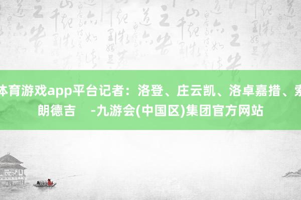 体育游戏app平台记者：洛登、庄云凯、洛卓嘉措、索朗德吉    -九游会(中国区)集团官方网站