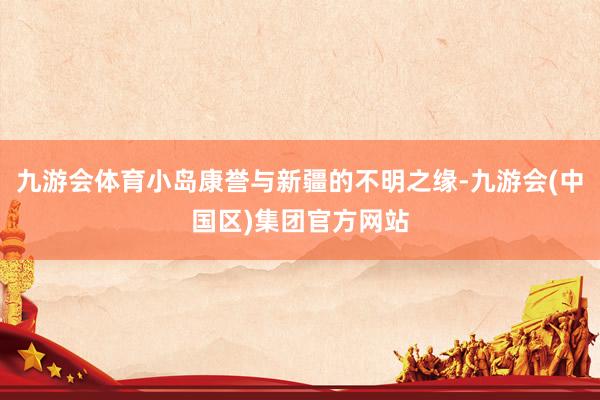 九游会体育小岛康誉与新疆的不明之缘-九游会(中国区)集团官方网站