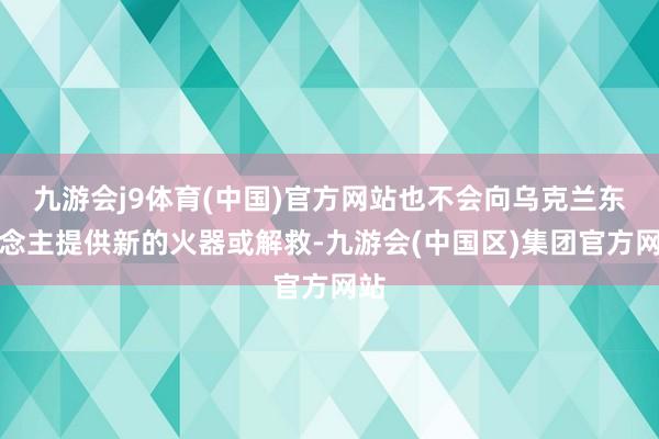 九游会j9体育(中国)官方网站也不会向乌克兰东说念主提供新的火器或解救-九游会(中国区)集团官方网站