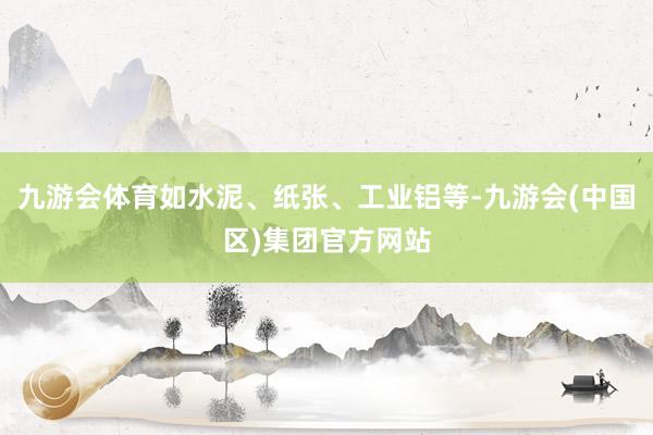 九游会体育如水泥、纸张、工业铝等-九游会(中国区)集团官方网站