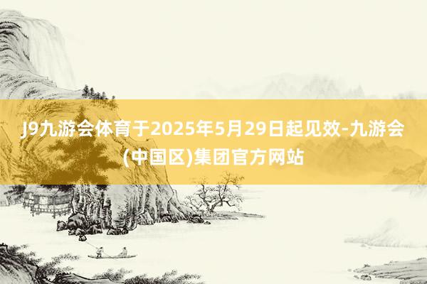 J9九游会体育于2025年5月29日起见效-九游会(中国区)集团官方网站