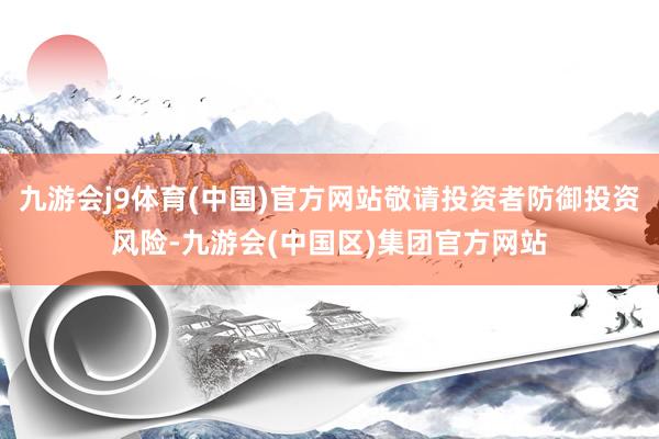 九游会j9体育(中国)官方网站敬请投资者防御投资风险-九游会(中国区)集团官方网站