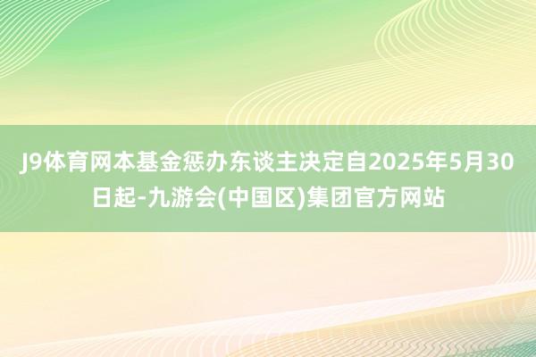 J9体育网本基金惩办东谈主决定自2025年5月30日起-九游会(中国区)集团官方网站