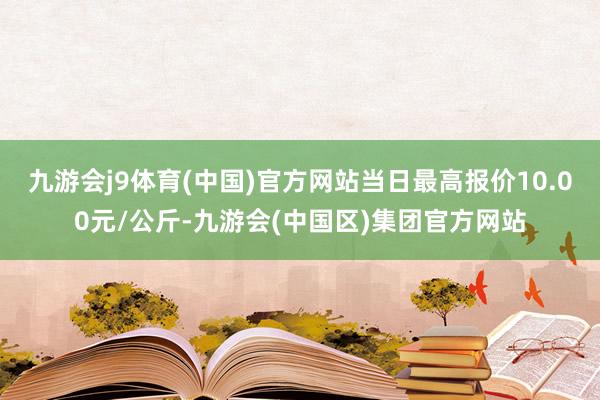 九游会j9体育(中国)官方网站当日最高报价10.00元/公斤-九游会(中国区)集团官方网站