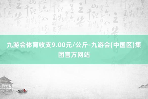 九游会体育收支9.00元/公斤-九游会(中国区)集团官方网站