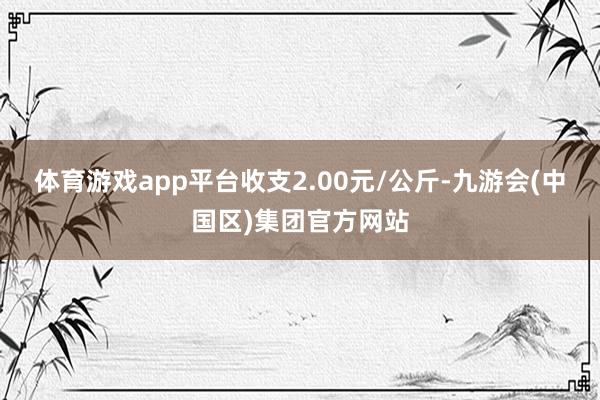 体育游戏app平台收支2.00元/公斤-九游会(中国区)集团官方网站