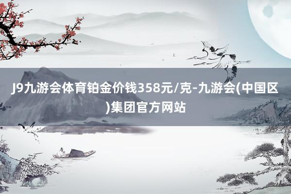 J9九游会体育铂金价钱358元/克-九游会(中国区)集团官方网站