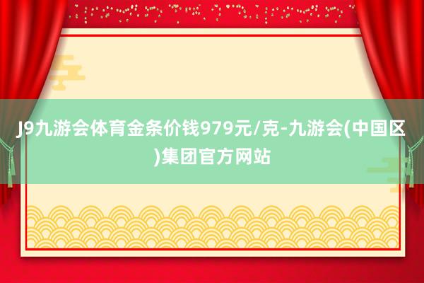 J9九游会体育金条价钱979元/克-九游会(中国区)集团官方网站