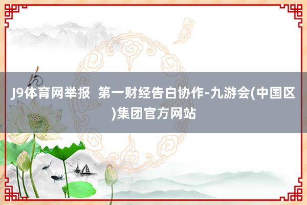 J9体育网举报  第一财经告白协作-九游会(中国区)集团官方网站