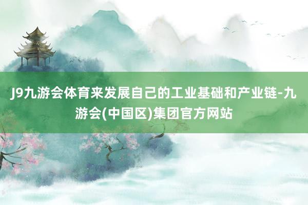 J9九游会体育来发展自己的工业基础和产业链-九游会(中国区)集团官方网站