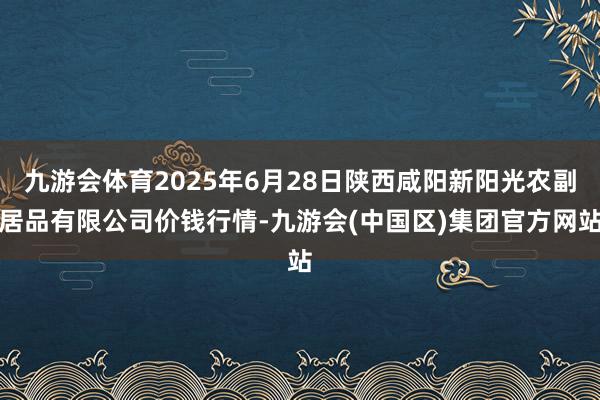九游会体育2025年6月28日陕西咸阳新阳光农副居品有限公司价钱行情-九游会(中国区)集团官方网站