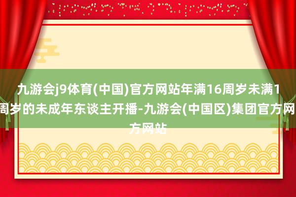 九游会j9体育(中国)官方网站年满16周岁未满18周岁的未成年东谈主开播-九游会(中国区)集团官方网站