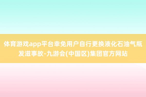 体育游戏app平台幸免用户自行更换液化石油气瓶发滋事故-九游会(中国区)集团官方网站