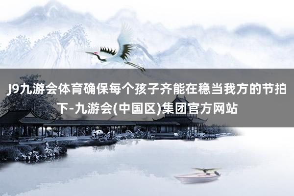 J9九游会体育确保每个孩子齐能在稳当我方的节拍下-九游会(中国区)集团官方网站