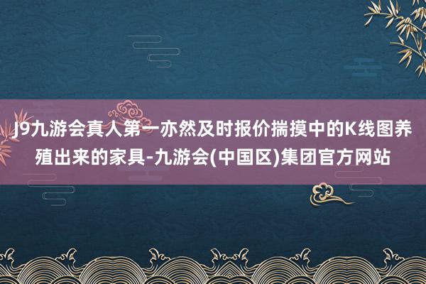 J9九游会真人第一亦然及时报价揣摸中的K线图养殖出来的家具-九游会(中国区)集团官方网站