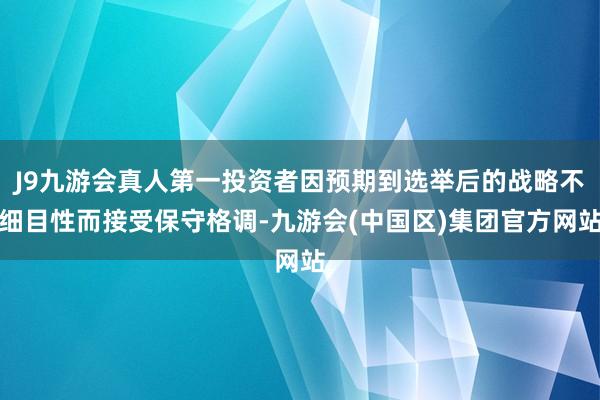 J9九游会真人第一投资者因预期到选举后的战略不细目性而接受保守格调-九游会(中国区)集团官方网站
