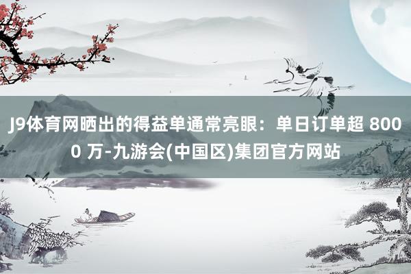 J9体育网晒出的得益单通常亮眼：单日订单超 8000 万-九游会(中国区)集团官方网站