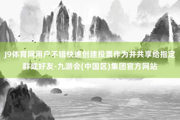 J9体育网用户不错快速创建投票作为并共享给指定群或好友-九游会(中国区)集团官方网站