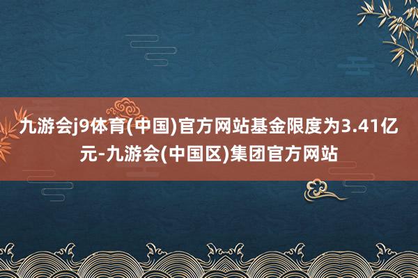 九游会j9体育(中国)官方网站基金限度为3.41亿元-九游会(中国区)集团官方网站