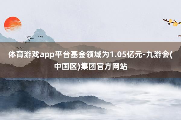 体育游戏app平台基金领域为1.05亿元-九游会(中国区)集团官方网站