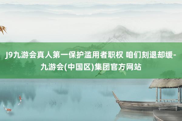 J9九游会真人第一保护滥用者职权 咱们刻退却缓-九游会(中国区)集团官方网站